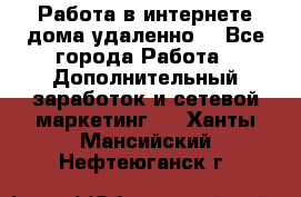  Работа в интернете дома удаленно  - Все города Работа » Дополнительный заработок и сетевой маркетинг   . Ханты-Мансийский,Нефтеюганск г.